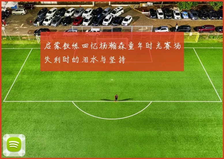 启蒙教练回忆杨瀚森童年时光赛场失利时的泪水与坚持