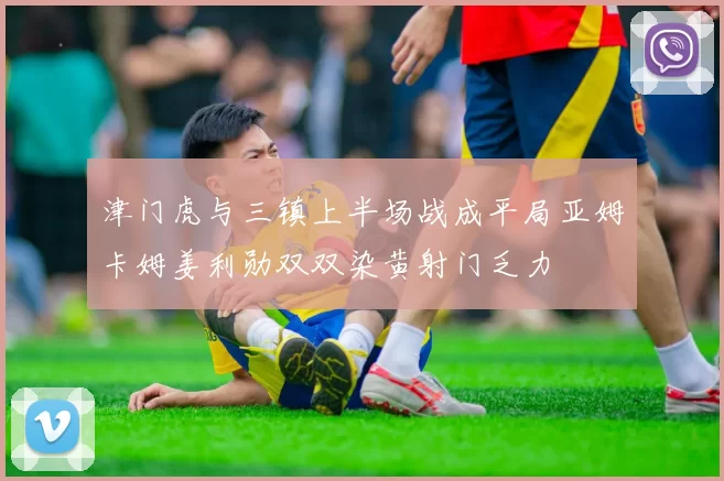 津门虎与三镇上半场战成平局亚姆卡姆姜利勋双双染黄射门乏力
