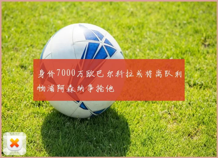 身价7000万欧巴尔科拉或将离队利物浦阿森纳争抢他