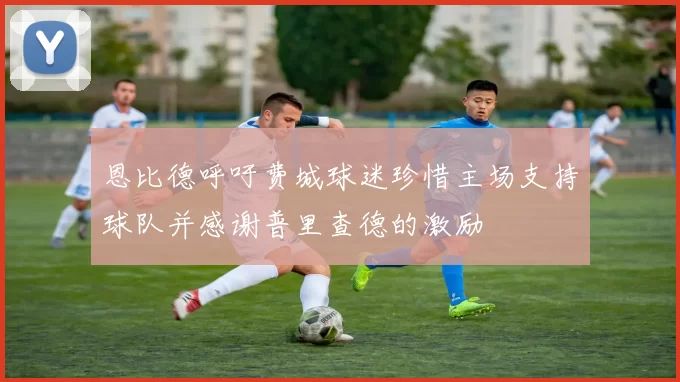 恩比德呼吁费城球迷珍惜主场支持球队并感谢普里查德的激励