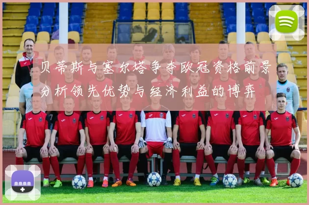 贝蒂斯与塞尔塔争夺欧冠资格前景分析领先优势与经济利益的博弈