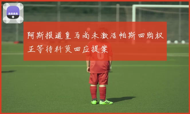 阿斯报道皇马尚未激活帕斯回购权正等待科莫回应提案