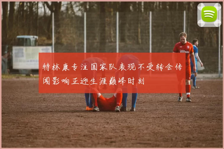 特林康专注国家队表现不受转会传闻影响正迎生涯巅峰时刻