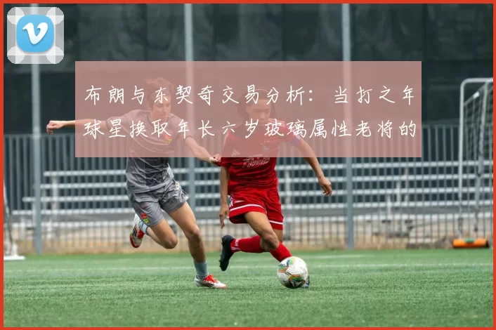 布朗与东契奇交易分析：当打之年球星换取年长六岁玻璃属性老将的利弊探讨