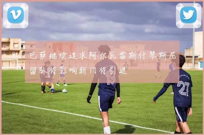 巴萨继续追求阿尔瓦雷斯什琴斯尼留队将影响新门将引进