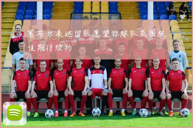 塞布尔表达留队愿望称球队氛围极佳期待续约