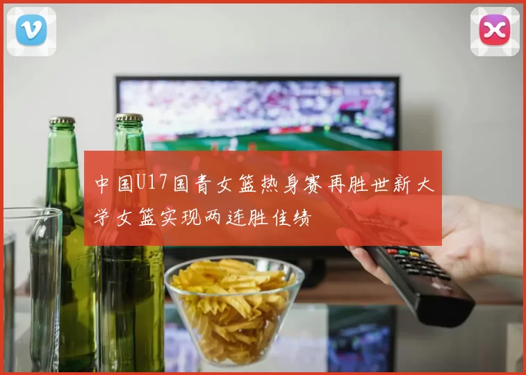 中国U17国青女篮热身赛再胜世新大学女篮实现两连胜佳绩