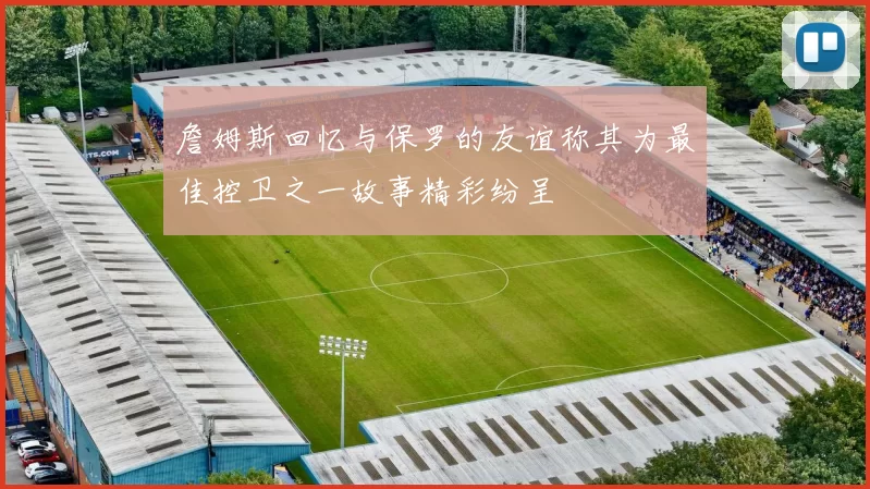 詹姆斯回忆与保罗的友谊称其为最佳控卫之一故事精彩纷呈