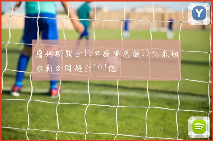 詹姆斯骑士11年薪资总额17亿米切尔新合同超出103亿