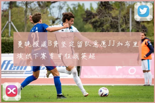 曼晚报道B费坚定留队意愿JJ加布里埃尔下赛季可征战英超