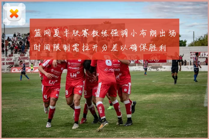 篮网夏季联赛教练强调小布朗出场时间限制需拉开分差以确保胜利