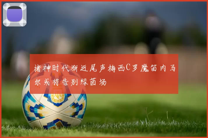 诸神时代渐近尾声梅西C罗魔笛内马尔或将告别绿茵场