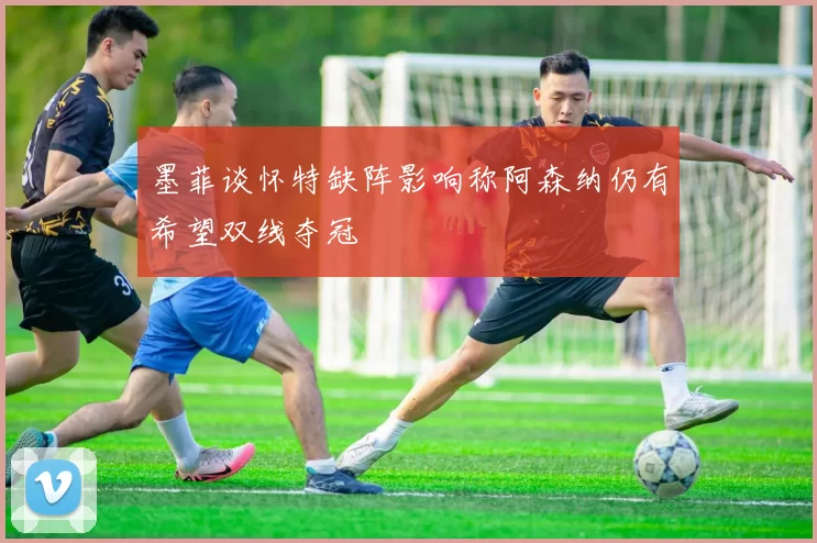 墨菲谈怀特缺阵影响称阿森纳仍有希望双线夺冠