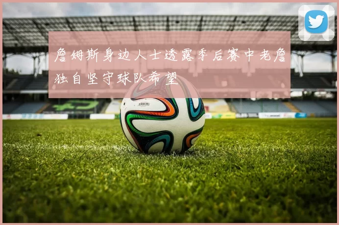 詹姆斯身边人士透露季后赛中老詹独自坚守球队希望