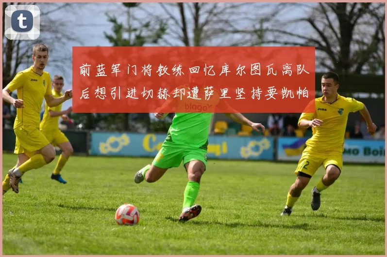前蓝军门将教练回忆库尔图瓦离队后想引进切赫却遭萨里坚持要凯帕