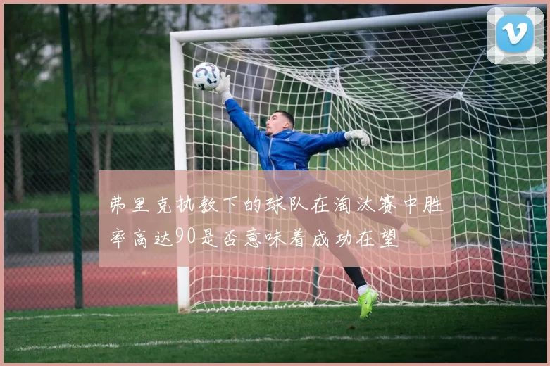 弗里克执教下的球队在淘汰赛中胜率高达90是否意味着成功在望