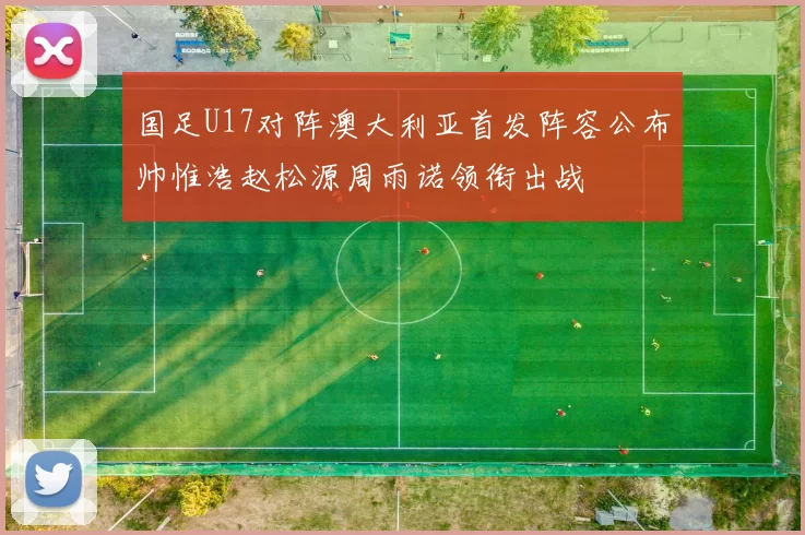 国足U17对阵澳大利亚首发阵容公布帅惟浩赵松源周雨诺领衔出战