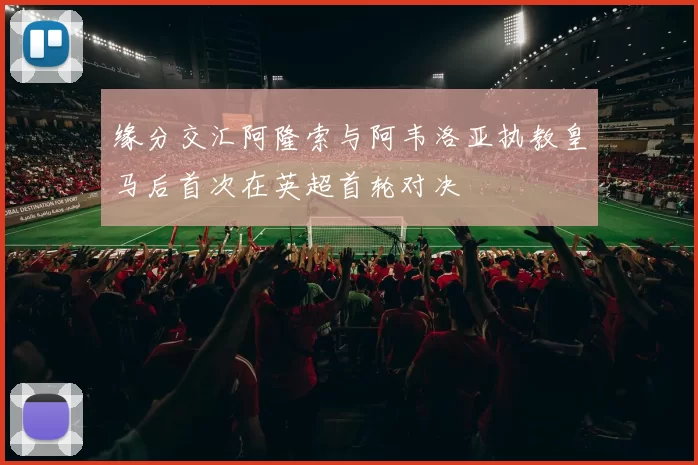 缘分交汇阿隆索与阿韦洛亚执教皇马后首次在英超首轮对决
