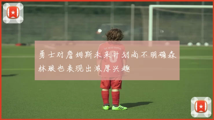 勇士对詹姆斯未来计划尚不明确森林狼也表现出浓厚兴趣