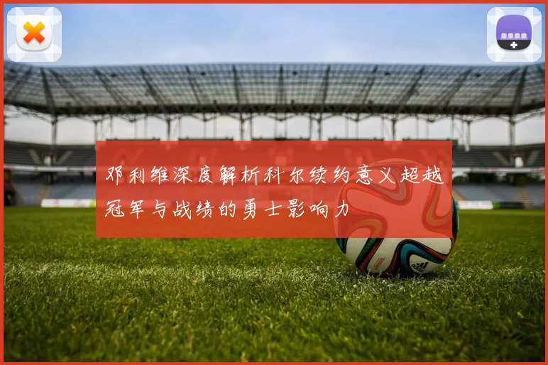 邓利维深度解析科尔续约意义超越冠军与战绩的勇士影响力