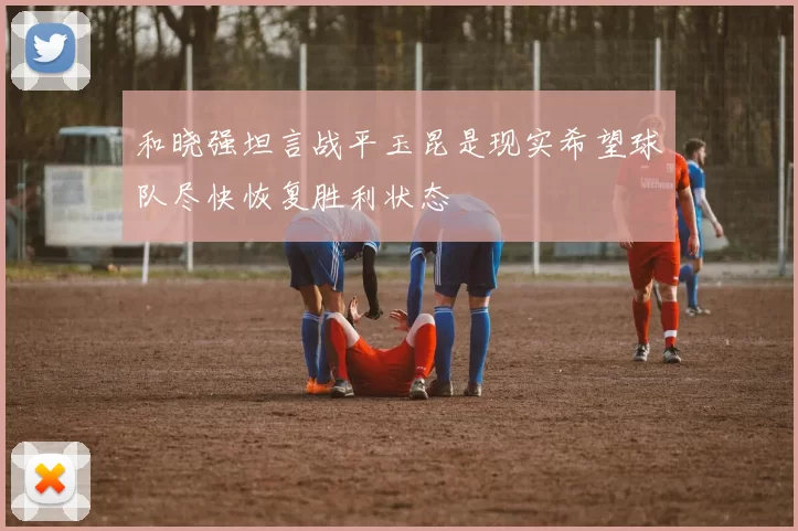 和晓强坦言战平玉昆是现实希望球队尽快恢复胜利状态