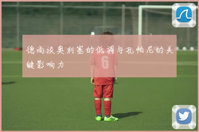德尚谈奥利塞的低调与孔帕尼的关键影响力