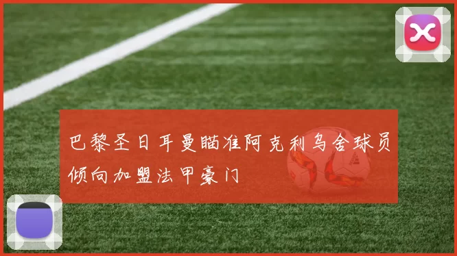 巴黎圣日耳曼瞄准阿克利乌舍球员倾向加盟法甲豪门