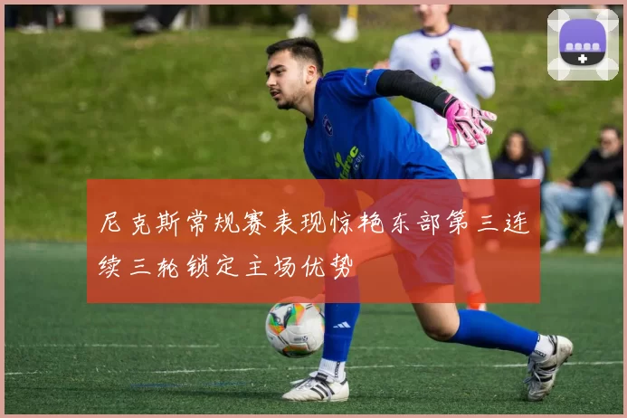 尼克斯常规赛表现惊艳东部第三连续三轮锁定主场优势