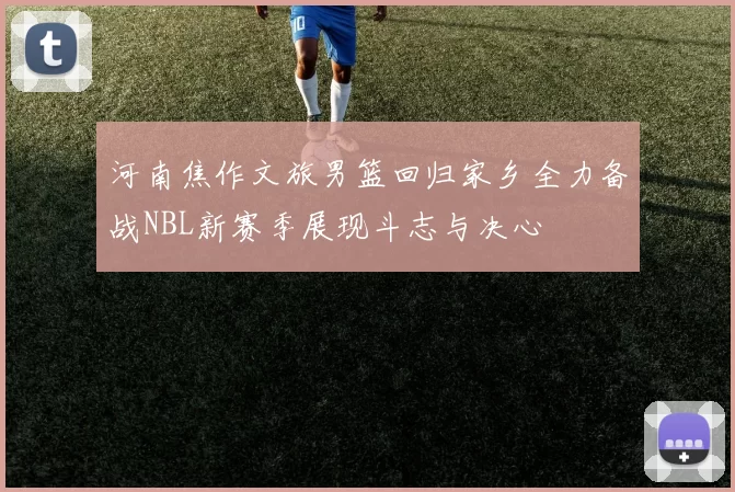 河南焦作文旅男篮回归家乡全力备战NBL新赛季展现斗志与决心