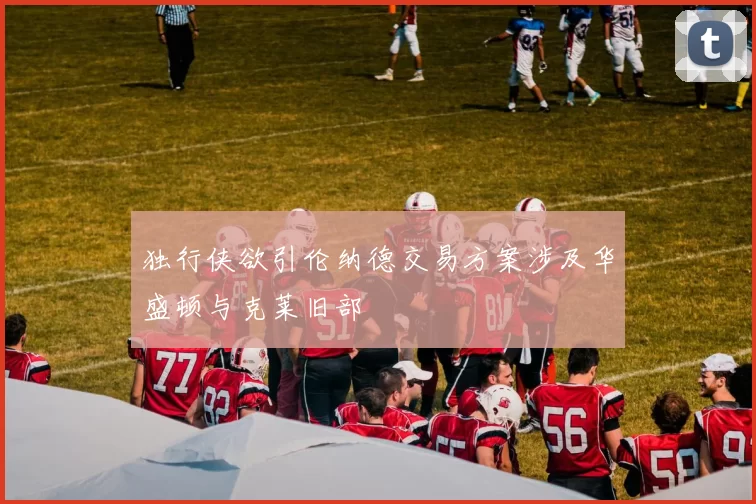 独行侠欲引伦纳德交易方案涉及华盛顿与克莱旧部