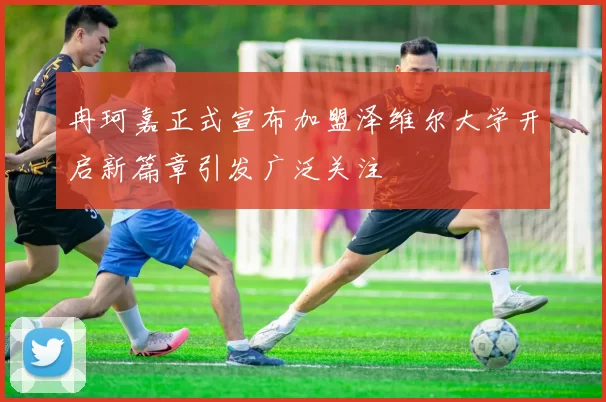 冉珂嘉正式宣布加盟泽维尔大学开启新篇章引发广泛关注